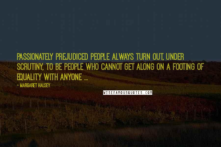 Margaret Halsey Quotes: Passionately prejudiced people always turn out, under scrutiny, to be people who cannot get along on a footing of equality with anyone ...