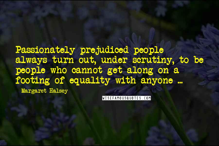 Margaret Halsey Quotes: Passionately prejudiced people always turn out, under scrutiny, to be people who cannot get along on a footing of equality with anyone ...