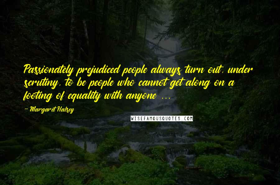 Margaret Halsey Quotes: Passionately prejudiced people always turn out, under scrutiny, to be people who cannot get along on a footing of equality with anyone ...