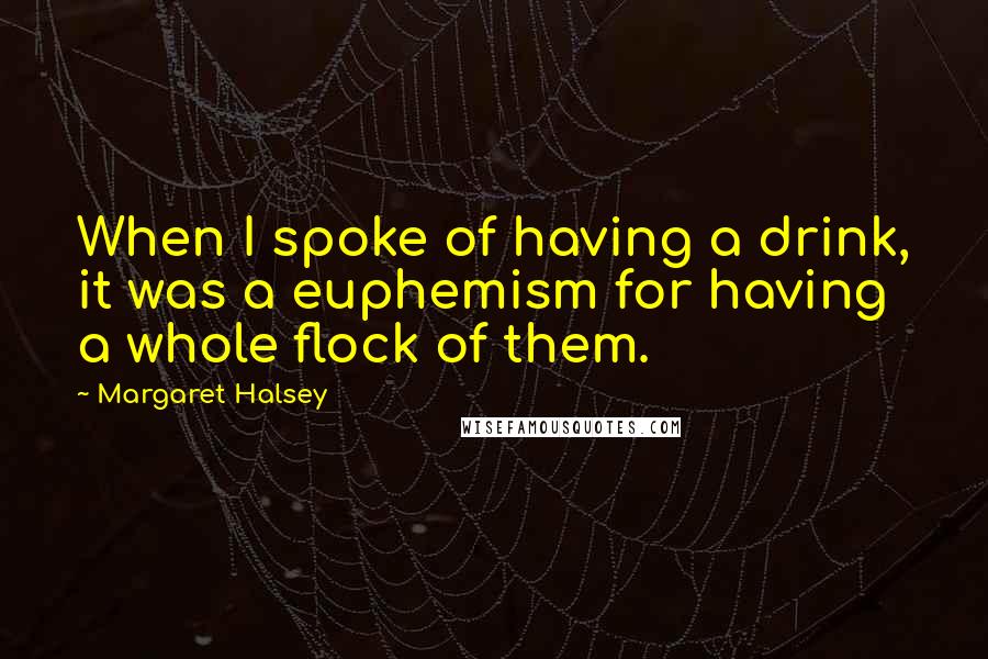 Margaret Halsey Quotes: When I spoke of having a drink, it was a euphemism for having a whole flock of them.