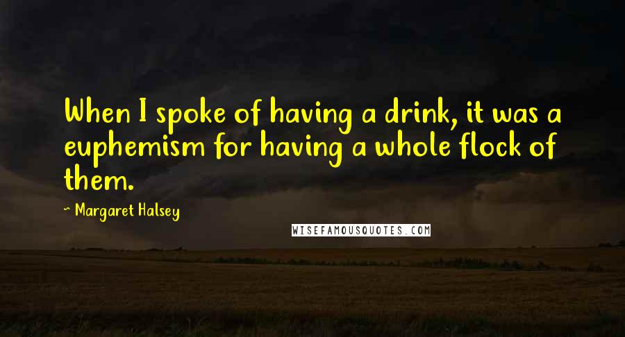 Margaret Halsey Quotes: When I spoke of having a drink, it was a euphemism for having a whole flock of them.