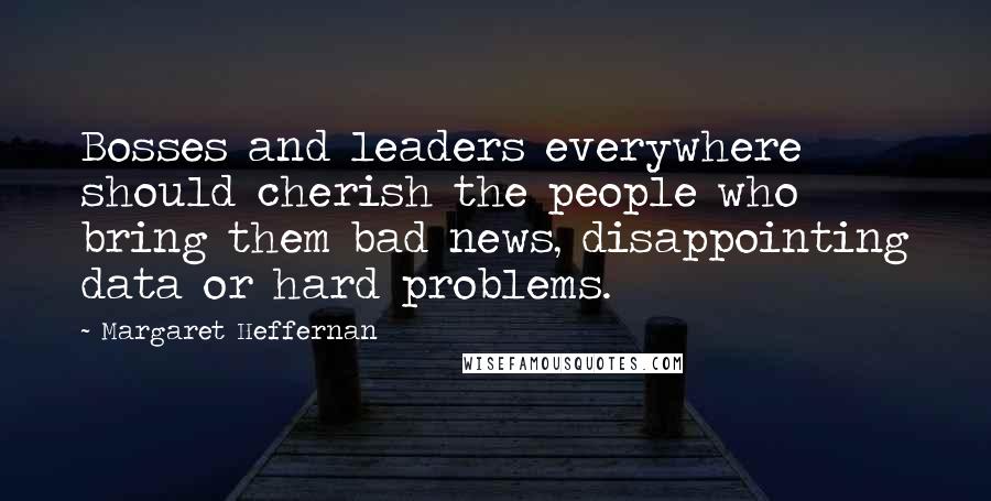 Margaret Heffernan Quotes: Bosses and leaders everywhere should cherish the people who bring them bad news, disappointing data or hard problems.