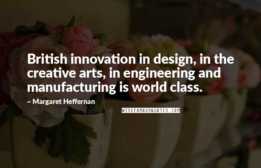 Margaret Heffernan Quotes: British innovation in design, in the creative arts, in engineering and manufacturing is world class.