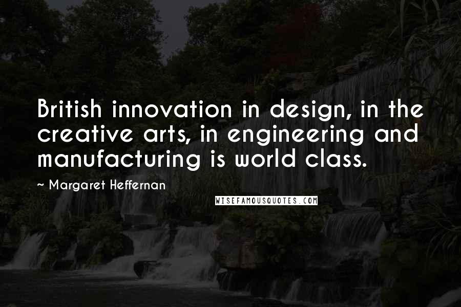 Margaret Heffernan Quotes: British innovation in design, in the creative arts, in engineering and manufacturing is world class.