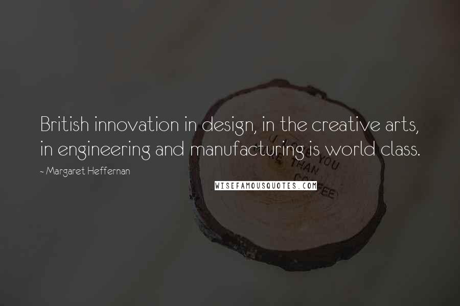 Margaret Heffernan Quotes: British innovation in design, in the creative arts, in engineering and manufacturing is world class.