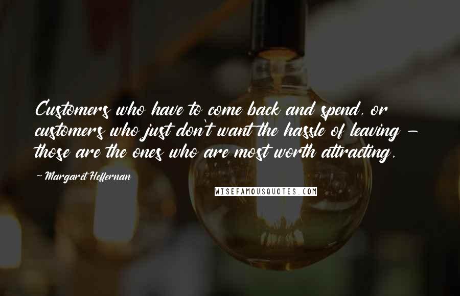 Margaret Heffernan Quotes: Customers who have to come back and spend, or customers who just don't want the hassle of leaving - those are the ones who are most worth attracting.