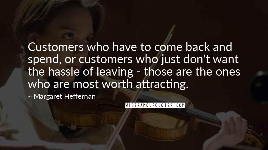 Margaret Heffernan Quotes: Customers who have to come back and spend, or customers who just don't want the hassle of leaving - those are the ones who are most worth attracting.