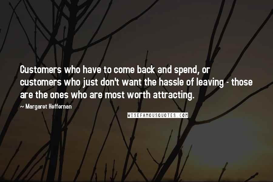 Margaret Heffernan Quotes: Customers who have to come back and spend, or customers who just don't want the hassle of leaving - those are the ones who are most worth attracting.