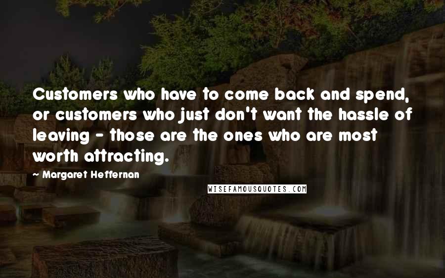 Margaret Heffernan Quotes: Customers who have to come back and spend, or customers who just don't want the hassle of leaving - those are the ones who are most worth attracting.