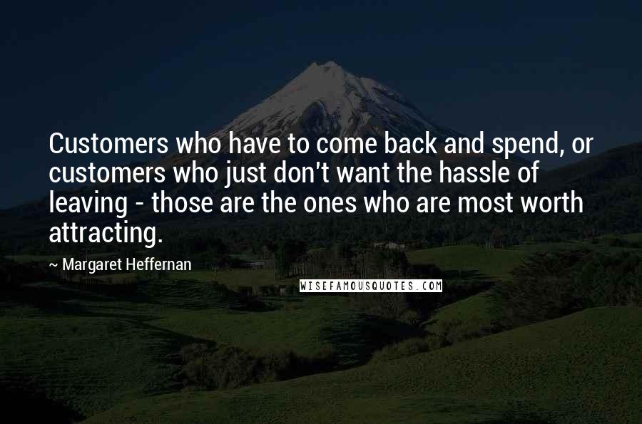 Margaret Heffernan Quotes: Customers who have to come back and spend, or customers who just don't want the hassle of leaving - those are the ones who are most worth attracting.