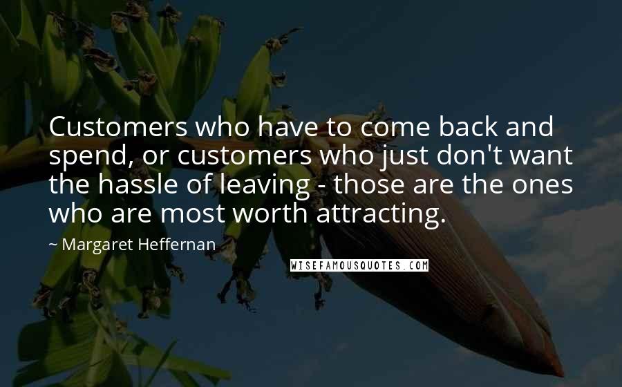 Margaret Heffernan Quotes: Customers who have to come back and spend, or customers who just don't want the hassle of leaving - those are the ones who are most worth attracting.