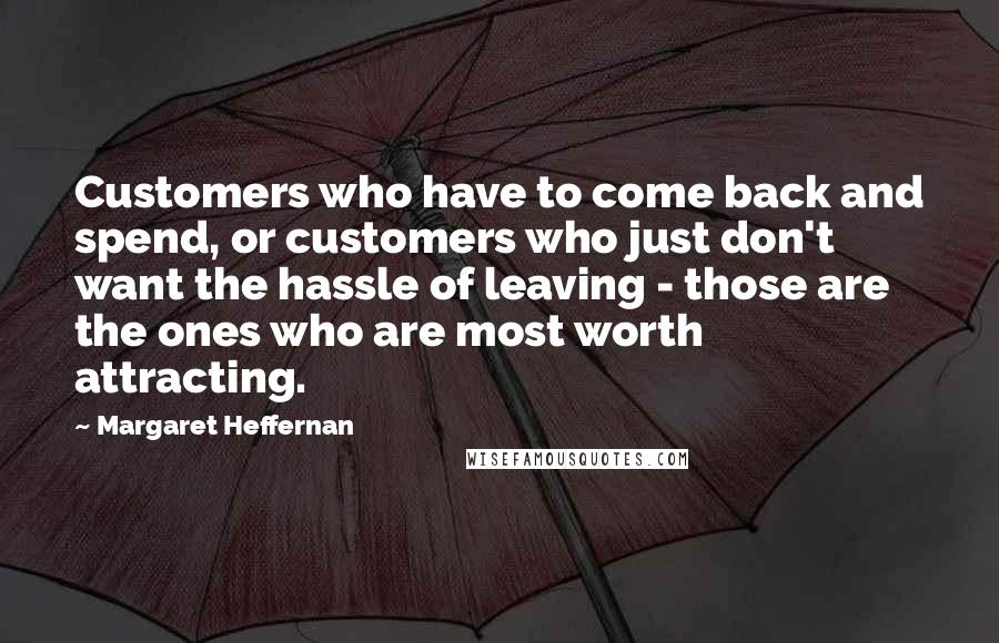 Margaret Heffernan Quotes: Customers who have to come back and spend, or customers who just don't want the hassle of leaving - those are the ones who are most worth attracting.
