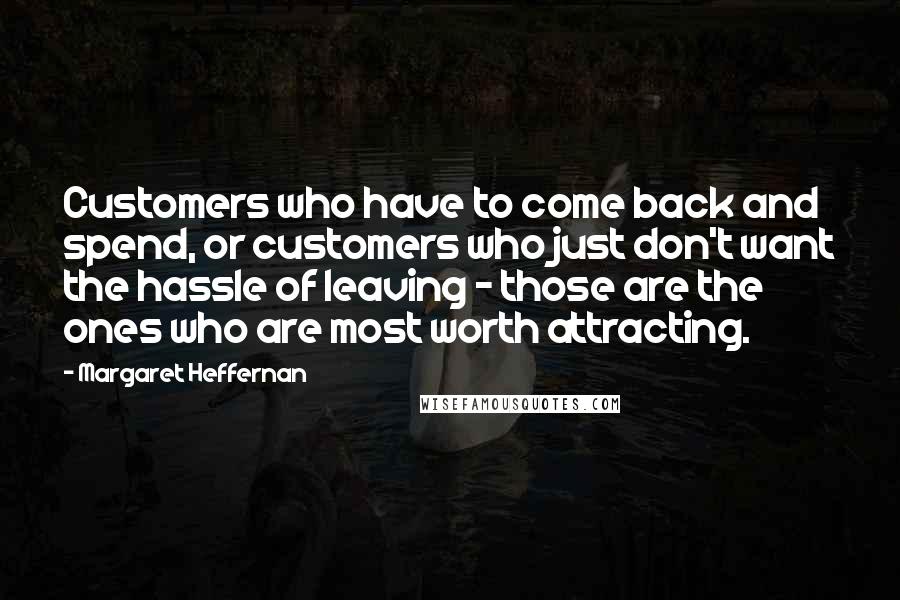 Margaret Heffernan Quotes: Customers who have to come back and spend, or customers who just don't want the hassle of leaving - those are the ones who are most worth attracting.