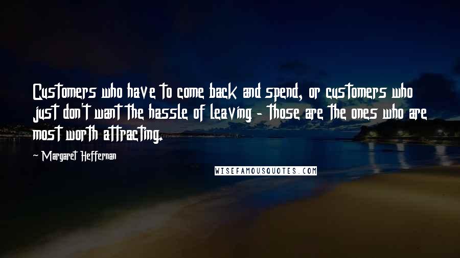 Margaret Heffernan Quotes: Customers who have to come back and spend, or customers who just don't want the hassle of leaving - those are the ones who are most worth attracting.