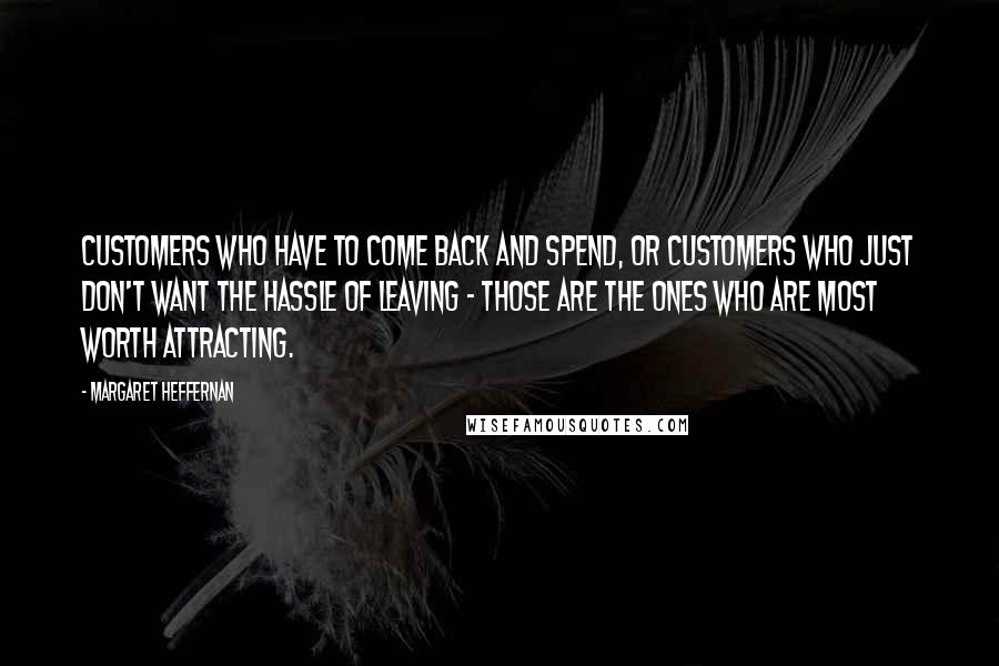 Margaret Heffernan Quotes: Customers who have to come back and spend, or customers who just don't want the hassle of leaving - those are the ones who are most worth attracting.