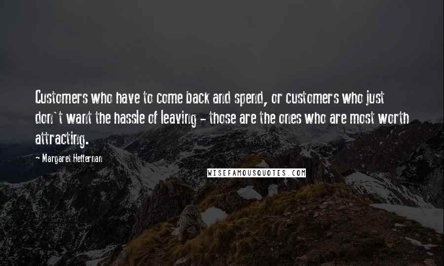 Margaret Heffernan Quotes: Customers who have to come back and spend, or customers who just don't want the hassle of leaving - those are the ones who are most worth attracting.