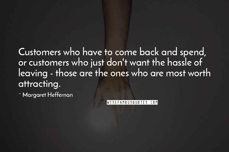 Margaret Heffernan Quotes: Customers who have to come back and spend, or customers who just don't want the hassle of leaving - those are the ones who are most worth attracting.