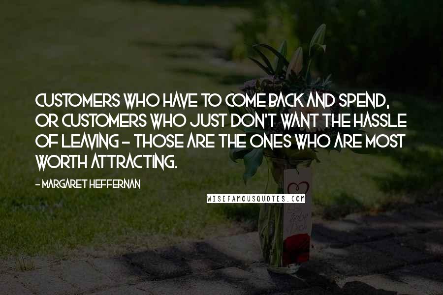 Margaret Heffernan Quotes: Customers who have to come back and spend, or customers who just don't want the hassle of leaving - those are the ones who are most worth attracting.