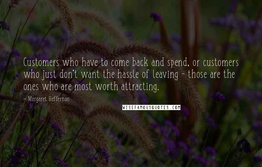 Margaret Heffernan Quotes: Customers who have to come back and spend, or customers who just don't want the hassle of leaving - those are the ones who are most worth attracting.