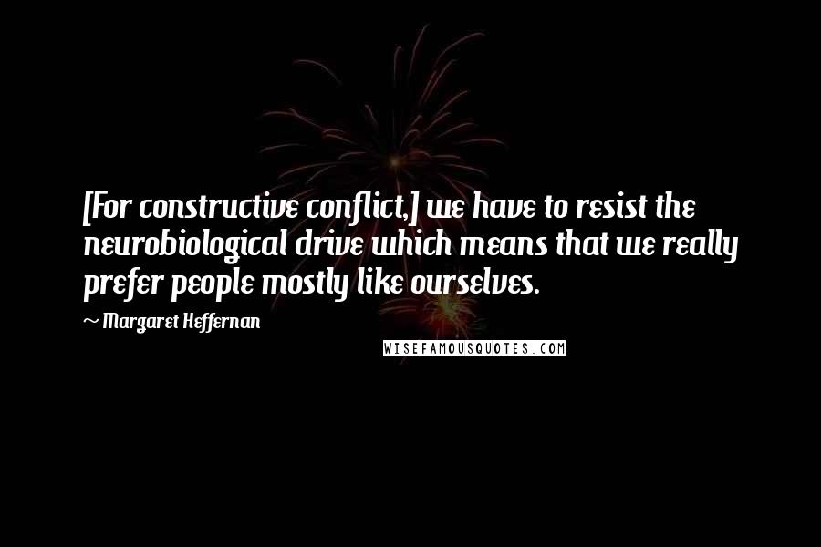 Margaret Heffernan Quotes: [For constructive conflict,] we have to resist the neurobiological drive which means that we really prefer people mostly like ourselves.