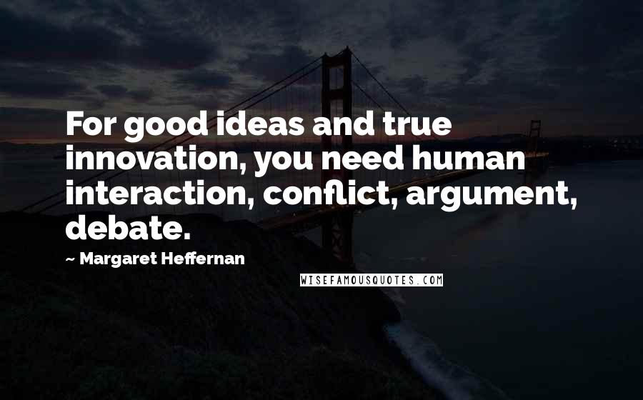Margaret Heffernan Quotes: For good ideas and true innovation, you need human interaction, conflict, argument, debate.