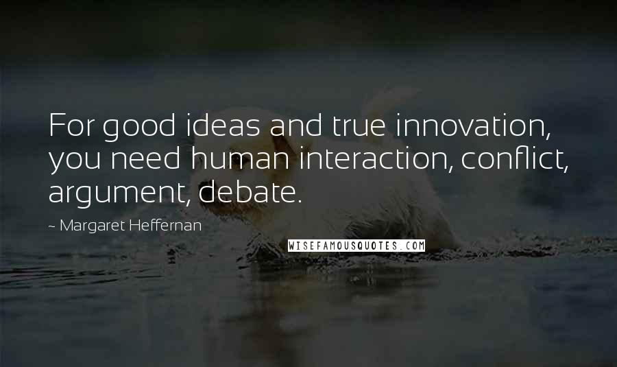 Margaret Heffernan Quotes: For good ideas and true innovation, you need human interaction, conflict, argument, debate.