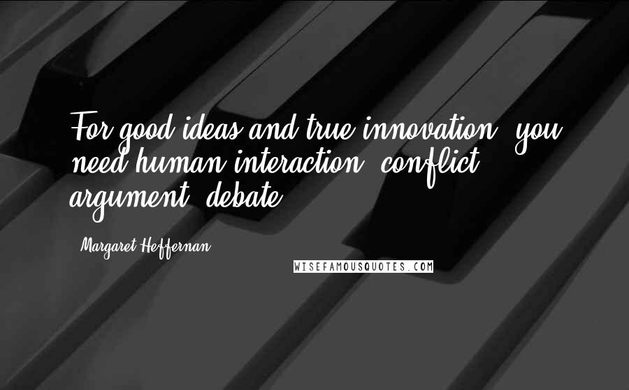 Margaret Heffernan Quotes: For good ideas and true innovation, you need human interaction, conflict, argument, debate.