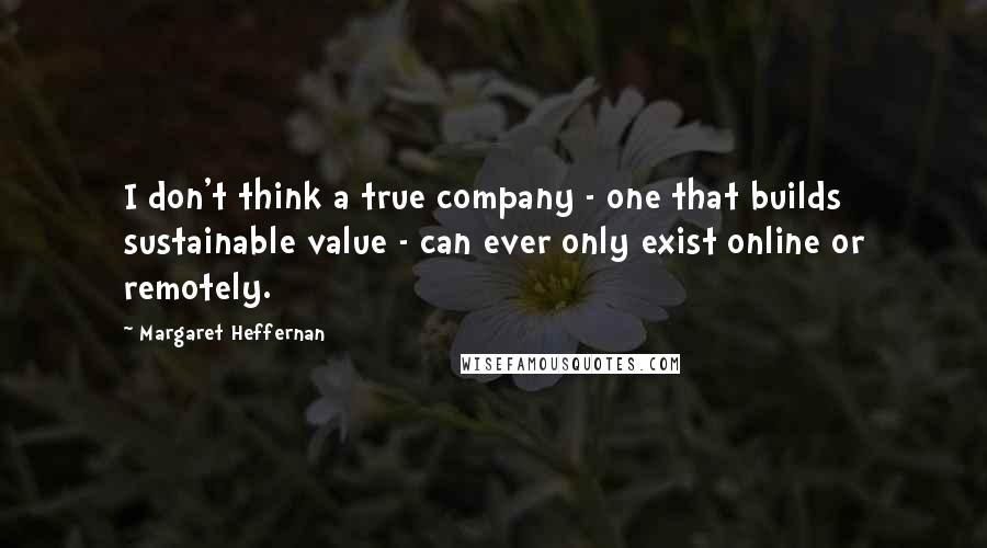 Margaret Heffernan Quotes: I don't think a true company - one that builds sustainable value - can ever only exist online or remotely.