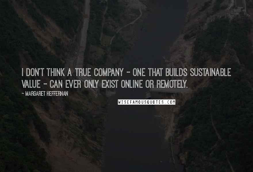 Margaret Heffernan Quotes: I don't think a true company - one that builds sustainable value - can ever only exist online or remotely.