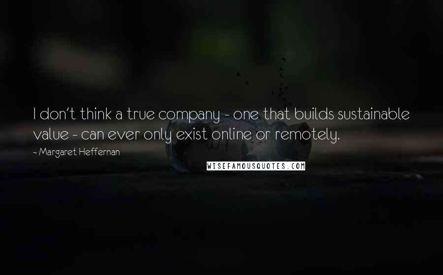 Margaret Heffernan Quotes: I don't think a true company - one that builds sustainable value - can ever only exist online or remotely.
