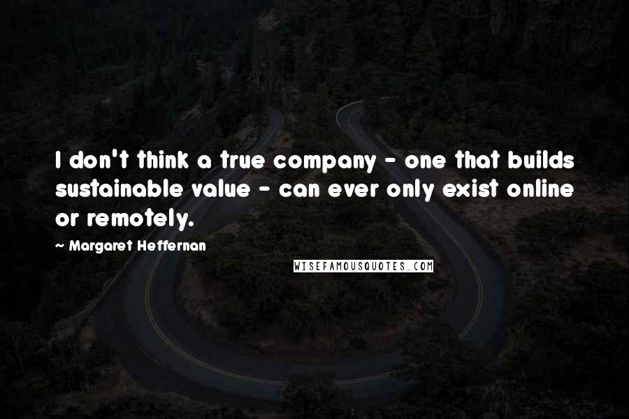 Margaret Heffernan Quotes: I don't think a true company - one that builds sustainable value - can ever only exist online or remotely.