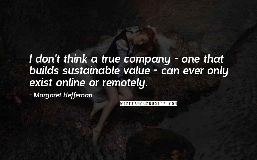 Margaret Heffernan Quotes: I don't think a true company - one that builds sustainable value - can ever only exist online or remotely.