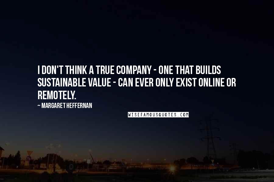 Margaret Heffernan Quotes: I don't think a true company - one that builds sustainable value - can ever only exist online or remotely.