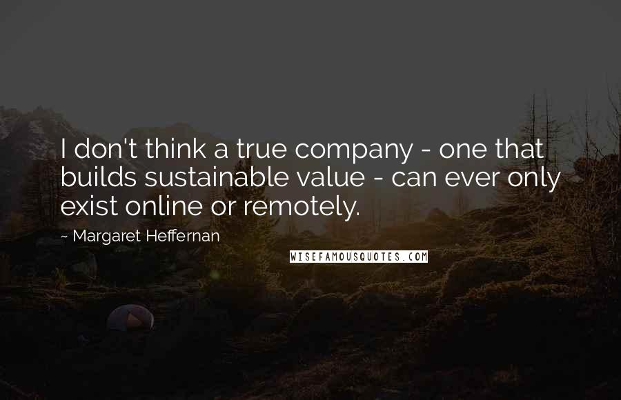 Margaret Heffernan Quotes: I don't think a true company - one that builds sustainable value - can ever only exist online or remotely.