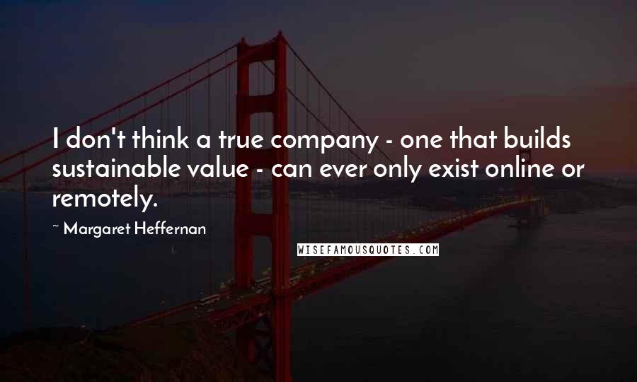 Margaret Heffernan Quotes: I don't think a true company - one that builds sustainable value - can ever only exist online or remotely.