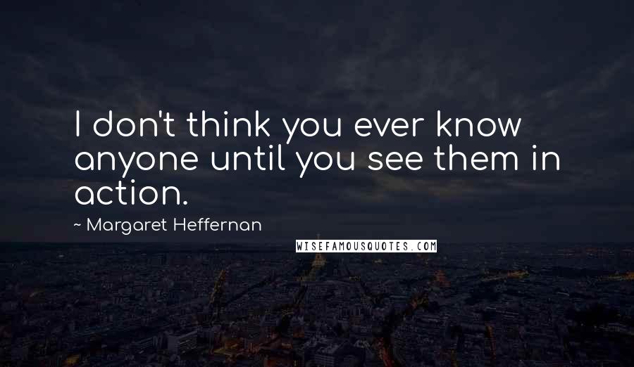 Margaret Heffernan Quotes: I don't think you ever know anyone until you see them in action.