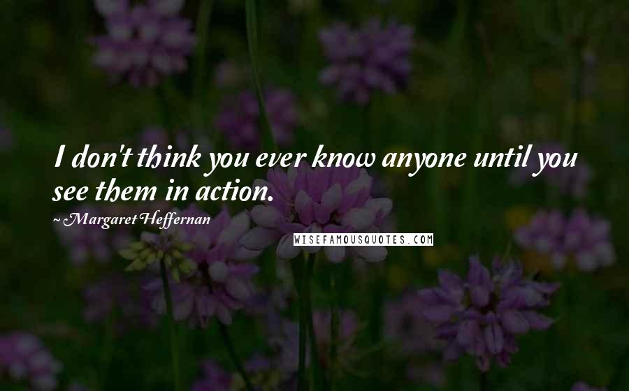 Margaret Heffernan Quotes: I don't think you ever know anyone until you see them in action.