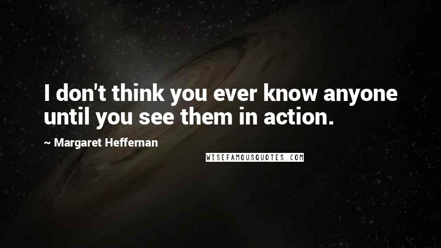 Margaret Heffernan Quotes: I don't think you ever know anyone until you see them in action.