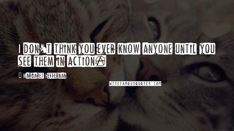 Margaret Heffernan Quotes: I don't think you ever know anyone until you see them in action.