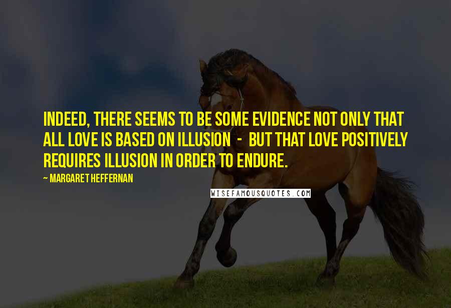 Margaret Heffernan Quotes: Indeed, there seems to be some evidence not only that all love is based on illusion  -  but that love positively requires illusion in order to endure.