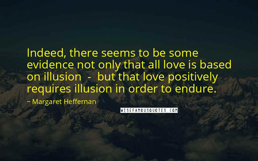 Margaret Heffernan Quotes: Indeed, there seems to be some evidence not only that all love is based on illusion  -  but that love positively requires illusion in order to endure.