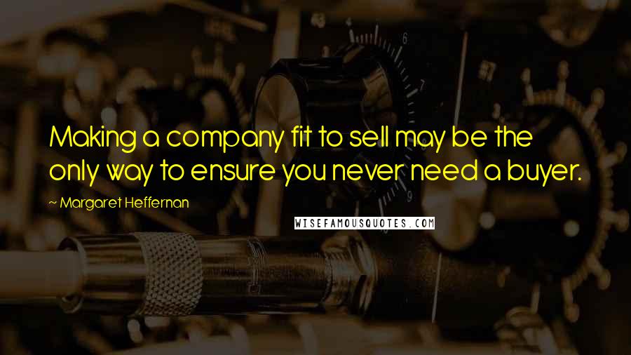 Margaret Heffernan Quotes: Making a company fit to sell may be the only way to ensure you never need a buyer.