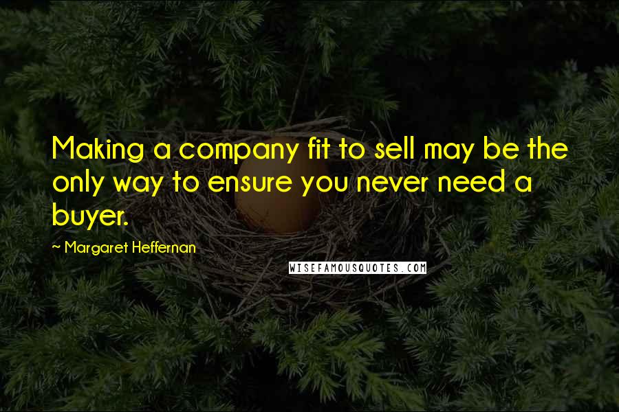 Margaret Heffernan Quotes: Making a company fit to sell may be the only way to ensure you never need a buyer.