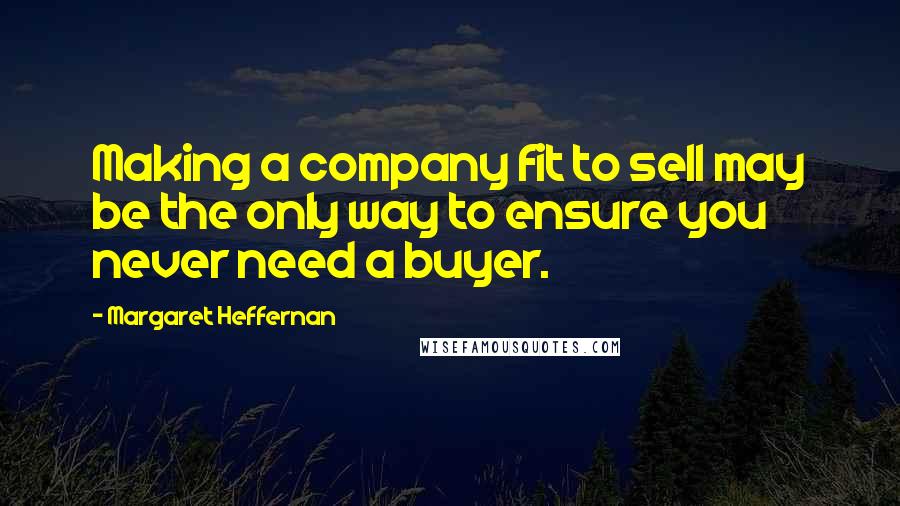 Margaret Heffernan Quotes: Making a company fit to sell may be the only way to ensure you never need a buyer.