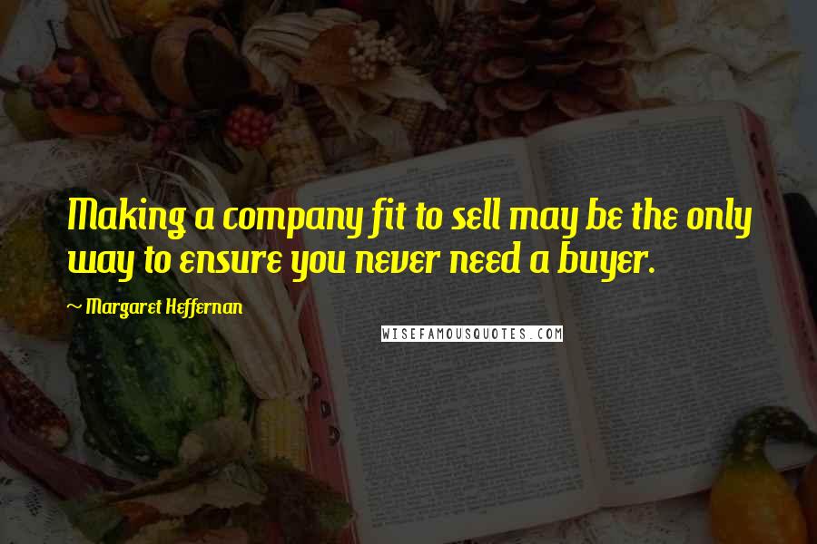 Margaret Heffernan Quotes: Making a company fit to sell may be the only way to ensure you never need a buyer.