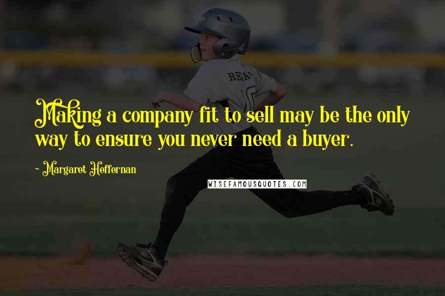 Margaret Heffernan Quotes: Making a company fit to sell may be the only way to ensure you never need a buyer.