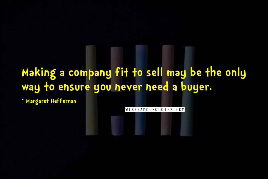 Margaret Heffernan Quotes: Making a company fit to sell may be the only way to ensure you never need a buyer.