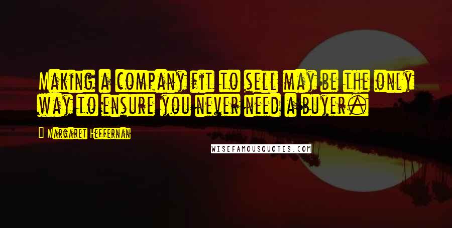 Margaret Heffernan Quotes: Making a company fit to sell may be the only way to ensure you never need a buyer.