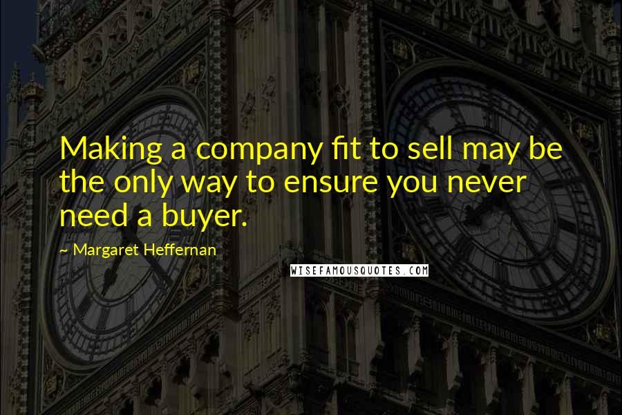 Margaret Heffernan Quotes: Making a company fit to sell may be the only way to ensure you never need a buyer.