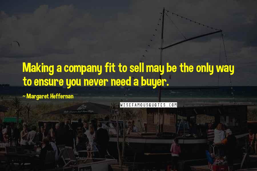 Margaret Heffernan Quotes: Making a company fit to sell may be the only way to ensure you never need a buyer.